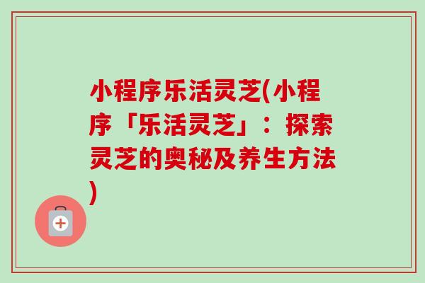 小程序乐活灵芝(小程序「乐活灵芝」:探索灵芝的奥秘及养生方法) 小程序乐活灵芝(小程序「乐活灵芝」:探索灵芝的奥秘及养生方法)