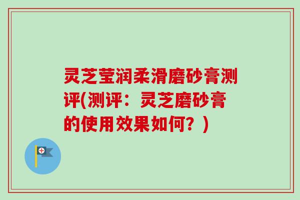 灵芝莹润柔滑磨砂膏测评(测评:灵芝磨砂膏的使用效果如何?) 灵芝莹润柔滑磨砂膏测评(测评:灵芝磨砂膏的使用效果如何?)