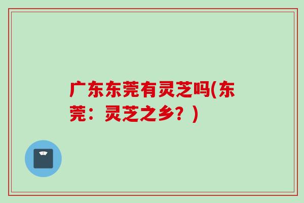 广东东莞有灵芝吗(东莞：灵芝之乡？)