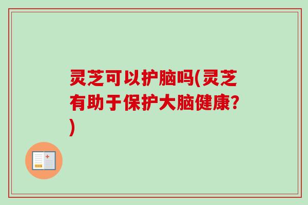 灵芝可以护脑吗(灵芝有助于保护大脑健康?) 灵芝可以护脑吗(灵芝有助于保护大脑健康?)