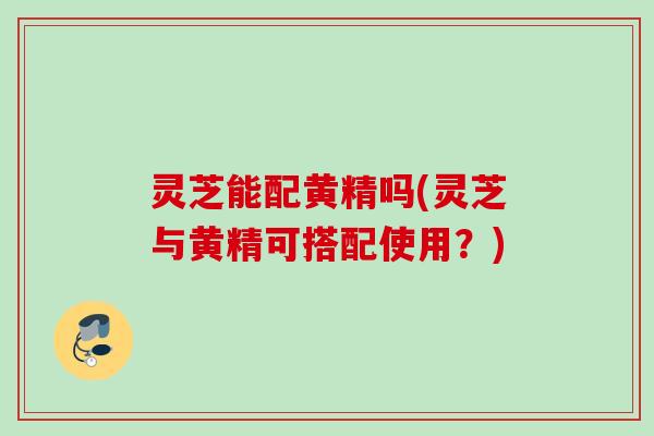 灵芝能配黄精吗(灵芝与黄精可搭配使用？)