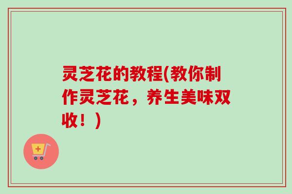 灵芝花的教程(教你制作灵芝花，养生美味双收！)