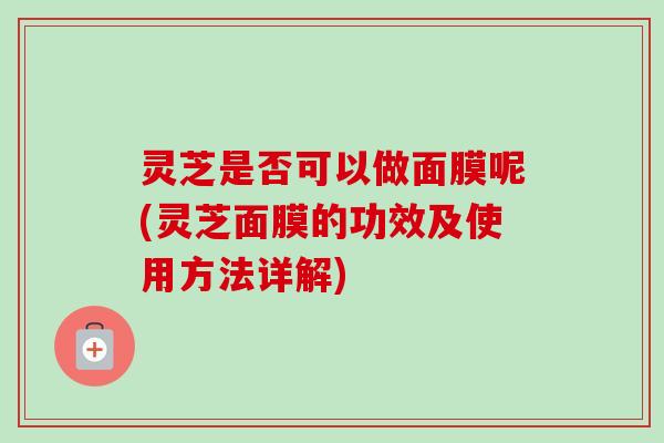 灵芝是否可以做面膜呢(灵芝面膜的功效及使用方法详解)