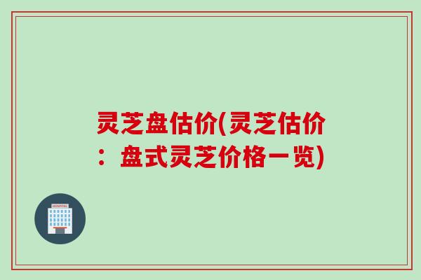 灵芝盘估价(灵芝估价：盘式灵芝价格一览)