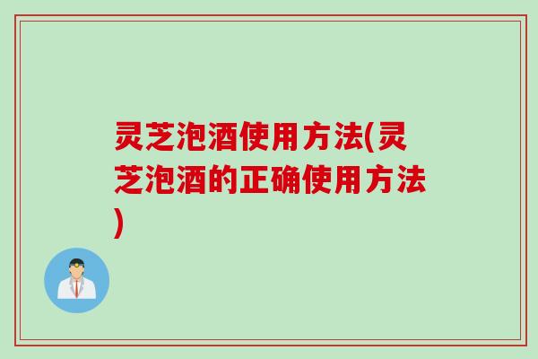 灵芝泡酒使用方法(灵芝泡酒的正确使用方法)