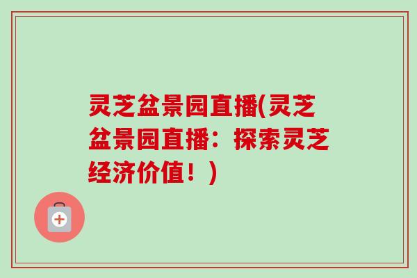 灵芝盆景园直播(灵芝盆景园直播：探索灵芝经济价值！)