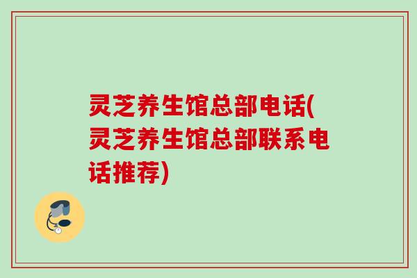 灵芝养生馆总部电话(灵芝养生馆总部联系电话推荐) 灵芝养生馆总部电话(灵芝养生馆总部联系电话推荐)
