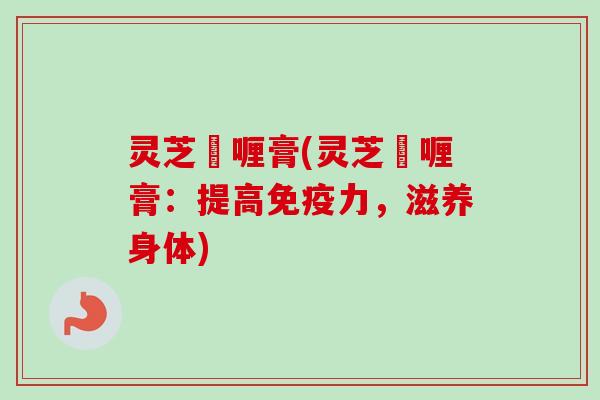 灵芝啫喱膏(灵芝啫喱膏：提高免疫力，滋养身体)