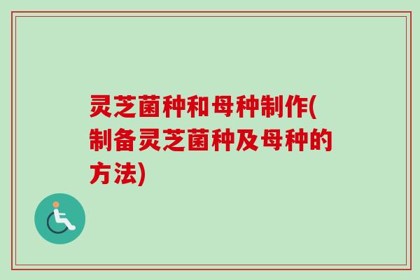 灵芝菌种和母种制作(制备灵芝菌种及母种的方法)
