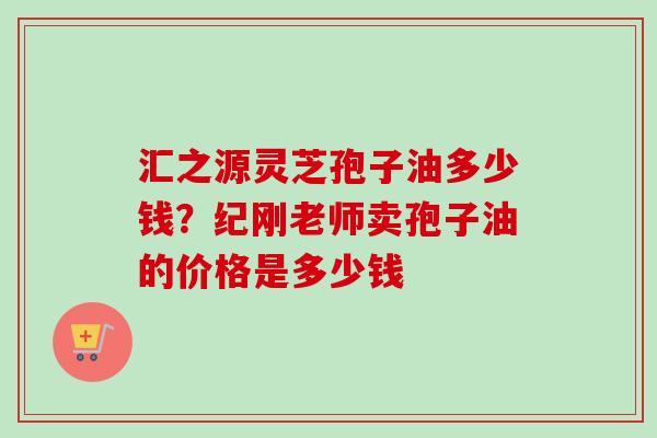 汇之源灵芝孢子油多少钱？纪刚老师卖孢子油的价格是多少钱