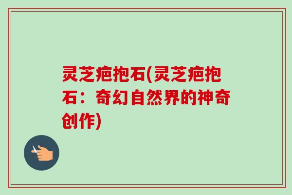 灵芝疤抱石(灵芝疤抱石:奇幻自然界的神奇创作) 灵芝疤抱石(灵芝疤抱石:奇幻自然界的神奇创作)