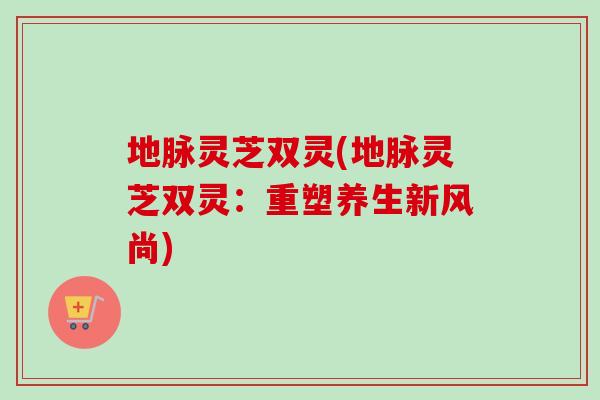 地脉灵芝双灵(地脉灵芝双灵：重塑养生新风尚)