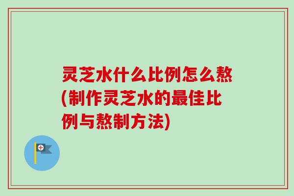 灵芝水什么比例怎么熬(制作灵芝水的最佳比例与熬制方法)