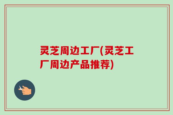 灵芝周边工厂(灵芝工厂周边产品推荐)