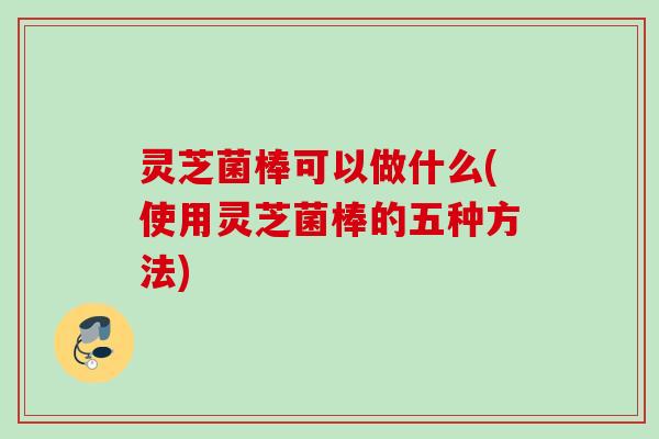 灵芝菌棒可以做什么(使用灵芝菌棒的五种方法)