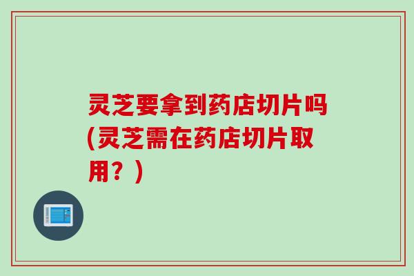 灵芝要拿到药店切片吗(灵芝需在药店切片取用？)