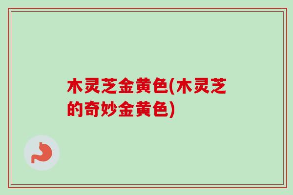 木灵芝金黄色(木灵芝的奇妙金黄色)