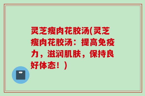 灵芝瘦肉花胶汤(灵芝瘦肉花胶汤：提高免疫力，滋润肌肤，保持良好体态！)
