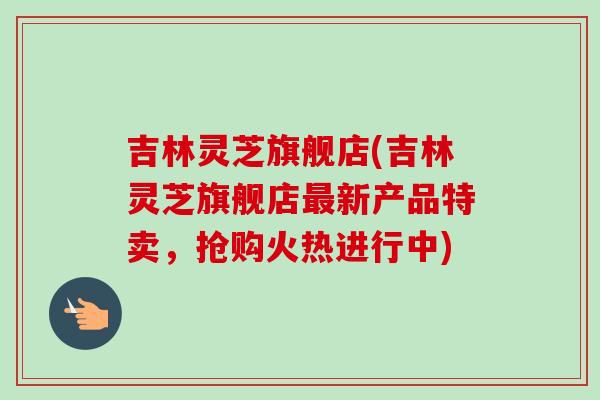 吉林灵芝旗舰店(吉林灵芝旗舰店最新产品特卖，抢购火热进行中)
