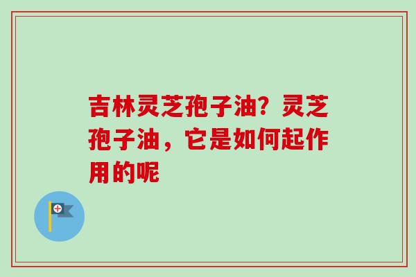 吉林灵芝孢子油？灵芝孢子油，它是如何起作用的呢