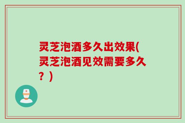 灵芝泡酒多久出效果(灵芝泡酒见效需要多久？)