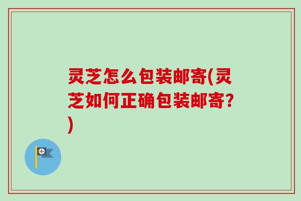 灵芝怎么包装邮寄(灵芝如何正确包装邮寄?) 灵芝怎么包装邮寄(灵芝如何正确包装邮寄?)
