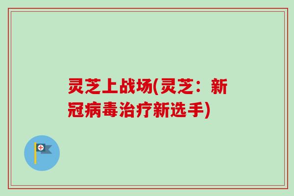 灵芝上战场(灵芝：新冠病毒治疗新选手)