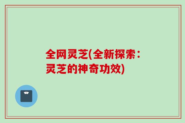 全网灵芝(全新探索:灵芝的神奇功效) 全网灵芝(全新探索:灵芝的神奇功效)