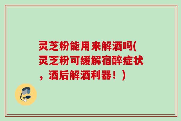 灵芝粉能用来解酒吗(灵芝粉可缓解宿醉症状，酒后解酒利器！)