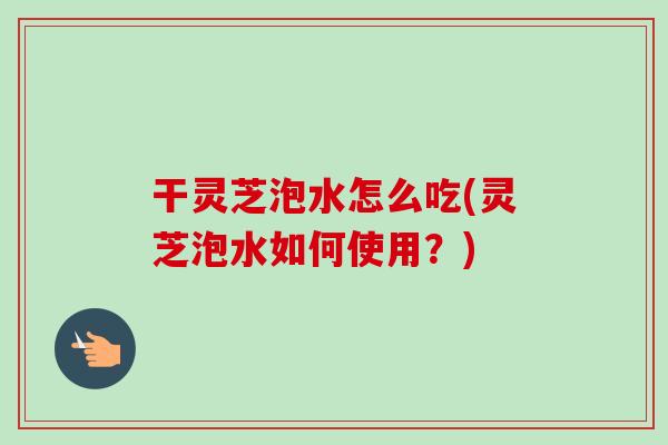 干灵芝泡水怎么吃(灵芝泡水如何使用？)
