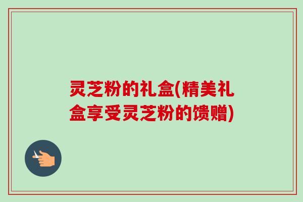 灵芝粉的礼盒(精美礼盒享受灵芝粉的馈赠)
