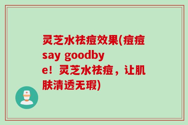 灵芝水祛痘效果(痘痘say goodbye！灵芝水祛痘，让肌肤清透无瑕)