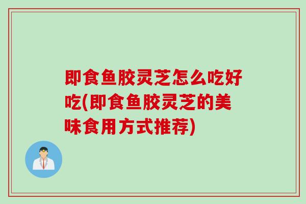 即食鱼胶灵芝怎么吃好吃(即食鱼胶灵芝的美味食用方式推荐)