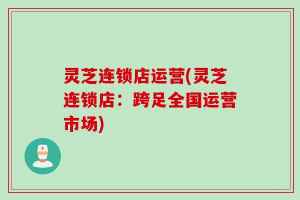 灵芝连锁店运营(灵芝连锁店：跨足全国运营市场)