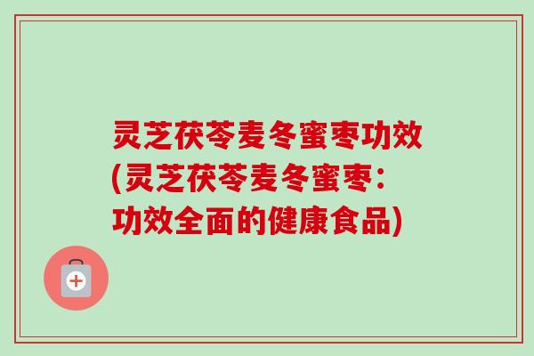 灵芝茯苓麦冬蜜枣功效(灵芝茯苓麦冬蜜枣：功效全面的健康食品)