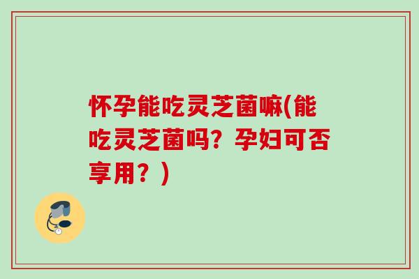 怀孕能吃灵芝菌嘛(能吃灵芝菌吗?孕妇可否享用?) 怀孕能吃灵芝菌嘛(能吃灵芝菌吗?孕妇可否享用?)