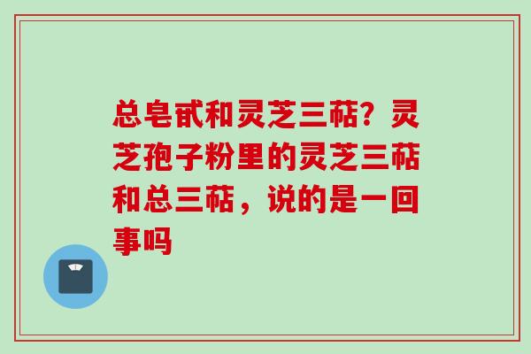 总皂甙和灵芝三萜？灵芝孢子粉里的灵芝三萜和总三萜，说的是一回事吗