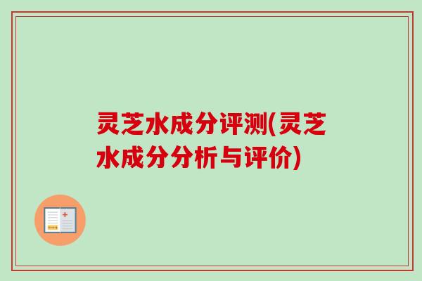 灵芝水成分评测(灵芝水成分分析与评价)