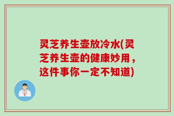 灵芝养生壶放冷水(灵芝养生壶的健康妙用，这件事你一定不知道)