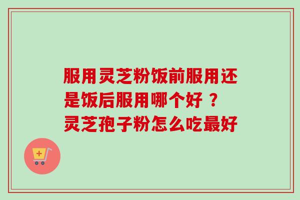 服用灵芝粉饭前服用还是饭后服用哪个好 ？灵芝孢子粉怎么吃最好