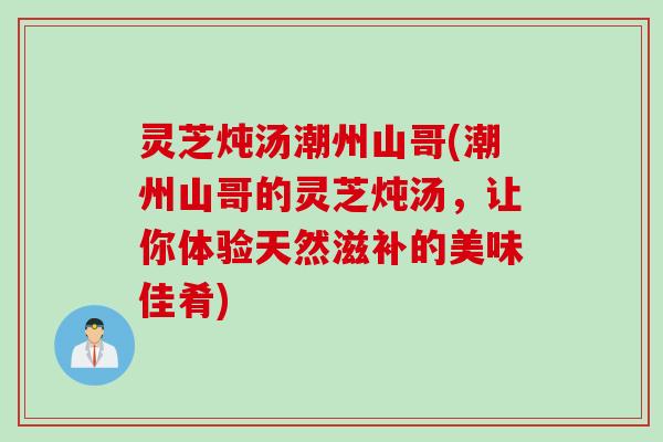 灵芝炖汤潮州山哥(潮州山哥的灵芝炖汤，让你体验天然滋补的美味佳肴)
