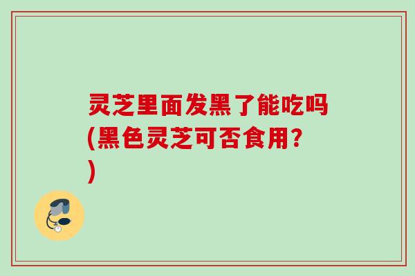 灵芝里面发黑了能吃吗(黑色灵芝可否食用？)