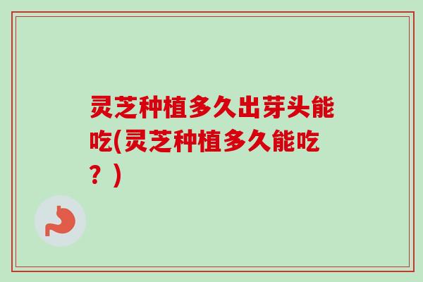 灵芝种植多久出芽头能吃(灵芝种植多久能吃？)