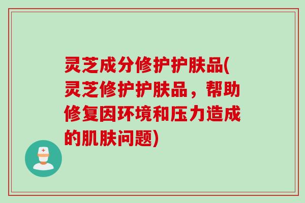 灵芝成分修护护肤品(灵芝修护护肤品，帮助修复因环境和压力造成的肌肤问题)