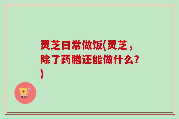 灵芝日常做饭(灵芝，除了药膳还能做什么？)