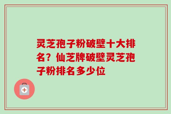 灵芝孢子粉破壁十大排名？仙芝牌破壁灵芝孢子粉排名多少位