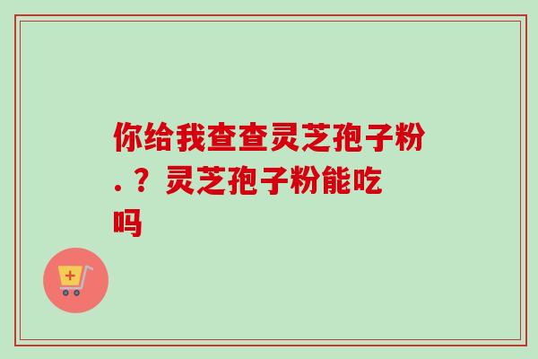你给我查查灵芝孢子粉. ？灵芝孢子粉能吃吗