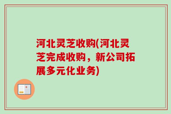 河北灵芝收购(河北灵芝完成收购，新公司拓展多元化业务)