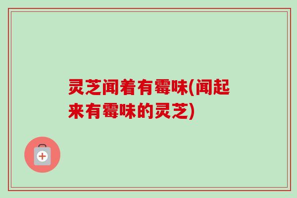 灵芝闻着有霉味(闻起来有霉味的灵芝)