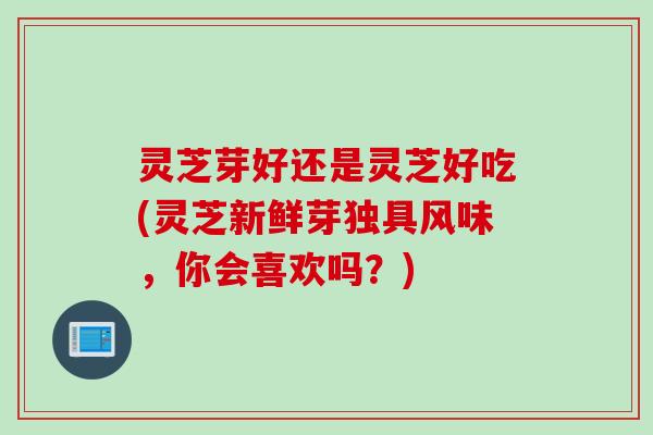 灵芝芽好还是灵芝好吃(灵芝新鲜芽独具风味，你会喜欢吗？)